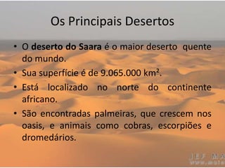 Os Principais Desertos
• O deserto do Saara é o maior deserto quente
do mundo.
• Sua superfície é de 9.065.000 km².
• Está localizado no norte do continente
africano.
• São encontradas palmeiras, que crescem nos
oasis, e animais como cobras, escorpiões e
dromedários.
 