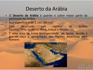 Deserto da Arábia
• O Deserto da Arábia é quente e cobre maior parte da
península da Arábia.
• Sua superfície é de 2.330.000 km².
• Está localizado nas regiões da Arábia
Saudita, Síria, Jordânia, Omã, Iraque e Iêmen.
• É uma área de baixa biodiversidade de fauna, devido a
grande caça e apropriação das regiões desérticas pelo
homem.
 