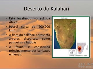 Deserto do Kalahari
• Está localizado no sul da
África.
• Possui cerca de 900.000
km².
• A flora do Kalahari apresenta
árvores dispersas, como
palmeiras e baobás.
• A fauna é constituída
principalmente por suricates
e hienas.
 