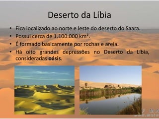 Deserto da Líbia
• Fica localizado ao norte e leste do deserto do Saara.
• Possui cerca de 1.100.000 km².
• É formado basicamente por rochas e areia.
• Há oito grandes depressões no Deserto da Líbia,
consideradas oásis.
 