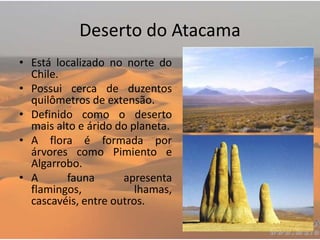 Deserto do Atacama
• Está localizado no norte do
Chile.
• Possui cerca de duzentos
quilômetros de extensão.
• Definido como o deserto
mais alto e árido do planeta.
• A flora é formada por
árvores como Pimiento e
Algarrobo.
• A fauna apresenta
flamingos, lhamas,
cascavéis, entre outros.
 