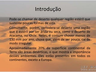 Introdução
Pode-se chamar de deserto qualquer região estéril que
sustente poucas formas de vida.
Comumente, porém, considera-se deserto uma região
que é estéril por ser árida ou seca, como o deserto de
Atacama, no Chile. Neles, é comum chover menos de
130 mm por ano, chuva que, além de ser pouca, cai de
modo irregular.
Aproximadamente 20% da superfície continental da
Terra são áreas desérticas, o que mostra a importância
desses ambientes. Eles estão presentes em todos os
continentes, exceto a Europa.
 