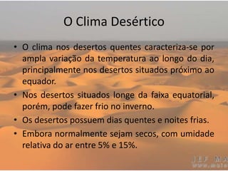 O Clima Desértico
• O clima nos desertos quentes caracteriza-se por
ampla variação da temperatura ao longo do dia,
principalmente nos desertos situados próximo ao
equador.
• Nos desertos situados longe da faixa equatorial,
porém, pode fazer frio no inverno.
• Os desertos possuem dias quentes e noites frias.
• Embora normalmente sejam secos, com umidade
relativa do ar entre 5% e 15%.
 