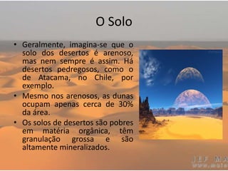 O Solo
• Geralmente, imagina-se que o
solo dos desertos é arenoso,
mas nem sempre é assim. Há
desertos pedregosos, como o
de Atacama, no Chile, por
exemplo.
• Mesmo nos arenosos, as dunas
ocupam apenas cerca de 30%
da área.
• Os solos de desertos são pobres
em matéria orgânica, têm
granulação grossa e são
altamente mineralizados.
 