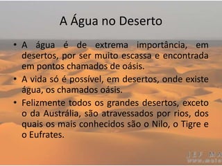 A Água no Deserto
• A água é de extrema importância, em
desertos, por ser muito escassa e encontrada
em pontos chamados de oásis.
• A vida só é possível, em desertos, onde existe
água, os chamados oásis.
• Felizmente todos os grandes desertos, exceto
o da Austrália, são atravessados por rios, dos
quais os mais conhecidos são o Nilo, o Tigre e
o Eufrates.
 