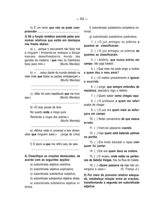 — 352 — 
h) É um texto que não se pode com-preender. 
.......................................................... 
3) Dê a função sintática exercida pelos pro-nomes 
relativos que estão em destaque 
nas frases abaixo: 
a) «... porque o saci-pererê não fazia mal 
a ninguém / limitando-se moleque a dançar 
maxixes desenfreados/no mundo das 
garotas de madeira / que meu tio habilidoso 
fazia para mim.» (Murilo Mendes) 
................................................................ 
b) «. . . estou diante do mundo deitado na 
rede mole que todos os países embalançam.» 
(Murilo Mendes) 
.................................................................... 
.................................................................... 
c) «Não há outro espetáculo que me invo-que. 
» (Murilo Mendes) 
.................................................................... 
d) «O anjo pousa de leve 
No quarto onde a moça pura 
Remenda a roupa dos pobres.» 
(Murilo Mendes) 
.................................................................... 
e) «Minha visão é universal e tem dimen-sões 
que ninguém sabe.» (Jorge de Lima) 
.................................................................... 
f) O aluno a que me refiro saiu da sala. 
.................................................................... 
4) Classifique as orações destacadas, de 
acordo com as seguintes opções: 
a) subordinada adjetiva restritiva; 
b) subordinada adjetiva explicativa; 
c) subordinada substantiva subjetiva; 
d) subordinada substantiva objetiva direta; 
e) subordinada substantiva objetiva in-direta; 
f) subordinada substantiva completiva no-minal; 
g) subordinada substantiva predicativa. 
1. ( ) O juiz entregou os prêmios a 
quantos se classificaram. 
2. ( ) O juiz entregou os prêmios de 
quantos se classificaram. 
3. ( ) Antônio, que nunca entrou em 
campo, não joga futebol. 
4. ( ) Que mais me pode exigir a mulher 
a quem dou o meu amor? 
5. ( ) O melhor procedimento é ignorar 
o ocorrido. 
6. ( ) Jorge, que sempre entendeu de 
mecânica, descobriu logo o defeito. 
7. ( ) Quero saber como chegou aqui. 
8. ( ) O professor a quem me referi 
acaba de chegar. 
9. ( ) O juiz era quem mais se esfor-çava 
em campo. 
10. ( ) Tentei convencê-lo de que estava 
errado. 
11. ( ) Viam-se pássaros voando. 
12. ( ) Veja quem está batendo palmas 
no portão. 
13. ( ) Era muito educado o rapaz com 
quem fui jantar. 
14. ( ) Ele era quem dava as ordens. 
15. ( ) O museu, onde estão os perten-ces 
de Getúlio Vargas, fica na Rua do Catete. 
16. ( ) «Quem passava na rua não en-xergava 
a casa.» (O. França Jr.) 
5) Por meio do pronome relativo adequa-do, 
estabeleça relação entre as orações, 
transformando a segunda em subordinada 
adjetiva: 
 