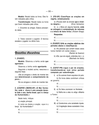 — 353 — 
Modelo: Recebi todos os livros. Eles fo-ram 
indicados pela crítica. 
Transformação: Recebi todos os livros 
que foram indicados pela crítica. 
1. Encontrei os amigos. Estava precisan-do 
deles. 
.................................................................... 
.................................................................... 
2. Todos vaiaram o jogador. O técnico 
escalara o jogador na última hora. 
.................................................................... 
.................................................................... 
Questões discursivas 
1. (FUVEST) 
Modelo: Observou a lenha verde que 
agonizava. 
Observou a lenha verde agonizante. 
Seguindo o modelo acima, reescreva a 
seguinte frase: 
«Ele se arrogava o direito de inventar leis 
que determinavam o comportamento do 
povo.» 
Ele se arrogava o direito de inventar leis 
.................................................................... 
2. (CÁSPER LÍBERO-SP) «O Mar Verme-lho, 
onde a chuva é uma exceção duran-te 
todo o ano, banha Israel, que é o berço 
da Humanidade.» 
Neste texto, indique: 
a) oração principal; 
b) como se chama a oração: «que é o 
berço da Humanidade»? 
a) ................................................................. 
b) ................................................................. 
3. (FEI-SP) Classifique as orações em 
negrito, sintaticamente: 
a) «Poucas eram as árvores que o inver-no 
despira.» (Érico Veríssimo) 
b) «(...) Mora em alguma fazenda, onde 
se entregara à contemplação da natureza 
e a leitura de bons livros.» (Rubem Braga) 
Respostas: 
a) ................................................................. 
b) ................................................................. 
4. (FUVEST) Grife as orações adjetivas dos 
períodos abaixo e classifique-as: 
a) «As pessoas que contam esses casos 
nunca mentem em outras coisas.» 
(Rachel de Queiroz) 
b) «Ele, que era arguto, entendeu-me (...)» 
(Machado de Assis) 
a) ................................................................. 
b) ................................................................. 
5. (CEFET-PR) Ligue o par de orações, 
transformando-as num único período 
composto por subordinação: 
I) a) Os autores foram expulsos do país. 
b) Os livros deles continham críticas 
ao governo. 
a) .......................................................... 
b) .......................................................... 
II) a) Os fatos ocorreram no Nordeste. 
b) Refiro-me a eles no artigo «Miséria 
e Fome». 
a) .......................................................... 
b) .......................................................... 
III) a) Construímos uma sociedade injusta. 
b) A legislação dessa sociedade é boa. 
a) .......................................................... 
b) .......................................................... 
 