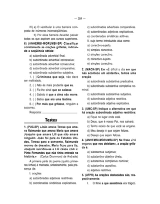 — 354 — 
IV) a) O vestibular é uma barreira com-posta 
de inúmeras inconseqüências. 
b) Por essa barreira deverão passar 
todos os que aspiram aos cursos superiores. 
6) (ANHEMBI-MORUMBI-SP) Classificar 
corretamente as orações grifadas, indican-do 
a seqüência obtida: 
a) subordinada adverbial final; 
b) subordinada adverbial concessiva; 
c) subordinada adverbial consecutiva; 
d) subordinada adverbial comparativa; 
e) subordinada substantiva subjetiva. 
1. ( ) Criminoso que seja, não deve 
ser maltratado. 
2. ( ) Não és mais prudente que eu. 
3. ( ) Fiz-lhe sinal que se calasse. 
4. ( ) Sabido é que a alma não morre. 
5. ( ) Bebia que era uma lástima. 
6. ( ) Por mais que gritasse, ninguém a 
socorreu. 
Resposta: ................................................... 
Testes 
1. (PUC-SP) «João amava Teresa que ama-va 
Raimundo que amava Maria que amava 
Joaquim que amava Lili que não amava 
ninguém. João foi para os Estados Uni-dos, 
Teresa para o convento, Raimundo 
morreu de desastre, Maria ficou para tia, 
Joaquim suicidou-se e Lili casou com J. 
Pinto Fernandes que não tinha entrado na 
história.» (Carlos Drummond de Andrade) 
A primeira parte do poema (quatro primei-ras 
linhas) é marcada, sintaticamente, pela pre-sença 
de: 
I. orações 
a) subordinadas adjetivas restritivas. 
b) coordenadas sindéticas explicativas. 
c) subordinadas adverbiais comparativas. 
d) subordinadas adjetivas explicativas. 
e) coordenadas sindéticas aditivas. 
II. cujo termo introduzido atua como: 
a) conectivo-sujeito. 
b) simples conectivo. 
c) simples conectivo. 
d) conectivo-sujeito. 
e) simples conectivo. 
2. (MACK-SP) Em «É difícil o dia em que 
não acontece um acidente», temos uma 
oração 
a) subordinada substantiva predicativa. 
b) subordinada substantiva completiva no-minal. 
c) subordinada substantiva subjetiva. 
d) subordinada adjetiva restritiva. 
e) subordinada adjetiva explicativa. 
3. (UMC-SP) Indique a alternativa em que 
há oração subordinada adjetiva restritiva: 
a) Fique no lugar onde está. 
b) Deus, que é nosso Pai, nos salvará. 
c) Tenho receio de que você se engane. 
d) Meu desejo é que sejam felizes. 
e) Desejo que sejam felizes. 
4. (ANHEMBI-MORUMBI-SP) Na frase «Há 
enganos que nos deleitam», a oração grifa-da 
é: 
a) substantiva subjetiva; 
b) substantiva objetiva direta; 
c) substantiva completiva nominal; 
d) substantiva apositiva; 
e) adjetiva restritiva. 
5. (UFPR) As orações destacadas são, res-pectivamente: 
I. O filme a que assistimos era trágico. 
 