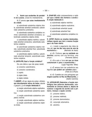 — 355 — 
II. Assim que souberdes do paradei-ro 
de Luciana, avisai-me imediatamente. 
III. É preciso que saias imediatamente 
da cidade. 
a) subordinada substantiva objetiva dire-ta, 
subordinada adverbial condicional, subordi-nada 
substantiva predicativa. 
b) subordinada substantiva completiva no-minal, 
subordinada adverbial concessiva, su-bordinada 
substantiva objetiva direta. 
c) subordinada adjetiva restritiva, subordi-nada 
adverbial consecutiva, subordinada subs-tantiva 
subjetiva. 
d) subordinada substantiva objetiva indi-reta, 
subordinada adverbial final, subordinada 
substantiva predicativa. 
e) subordinada adjetiva restritiva, subordi-nada 
adverbial temporal, subordinada subs-tantiva 
subjetiva. 
6. (UEPG-PR) Qual a função sintática? 
Eis uma oferta a que não posso resistir. 
a) conectivo subordinativo. 
b) conectivo coordenativo. 
c) sujeito. 
d) objeto direto. 
e) objeto indireto. 
7. (UNESP) «O pai, depois de contar o dinheiro 
que discretamente retirou do bolso, aborda 
o garçom (...)» A oração destacada é: 
a) oração subordinada adjetiva explicativa. 
b) oração subordinada substantiva aposi-tiva. 
c) oração subordinada substantiva com-pletiva 
nominal. 
d) oração subordinada adjetiva restritiva. 
e) oração subordinada substantiva objeti-va 
direta. 
8. (FAAP-SP) «Não compreendíamos a razão 
por que o ladrão não montava a cavalo.» 
A oração destacada é: 
a) subordinada adjetiva restritiva. 
b) subordinada adjetiva explicativa. 
c) subordinada adverbial causal. 
d) subordinada adverbial final. 
e) subordinada substantiva completiva no-minal. 
9. (UFDF) Dentre as orações destacadas, 
indique aquela que tem a mesma função 
que a da frase matriz: 
«(...) recebi o pagamento das mãos de 
meu pai, que me deu uma sova de vara de 
marmeleiro.» (Machado de Assis) 
a) «Dr. Fontoura, que na realidade era 
dentista, acorreu com uns ferrinhos, uma 
pinça.» (Fernando Sabino) 
b) «Era esta a hora em que as duas 
costumavam ir para o caramanchão.» 
(Lygia Fagundes Telles) 
c) «É sempre bom dar preferência aos 
legumes que podem ser comidos crus.» 
(Folha de S.Paulo) 
d) «D. Custódia era uma portuguesa que 
alugava quartos na Rua da Misericórdia...» 
(Adolfo Caminha) 
10. (UFSCAR-SP) Determine a função mor-fológica 
das palavras destacadas, con-frontando 
as colunas abaixo e, depois de 
numerar a segunda de acordo com a pri-meira, 
marque a opção correta: 
(1) pronome relativo. 
(2) pronome indefinido. 
(3) pronome demonstrativo. 
(4) conjunção adversativa. 
(5) advérbio. 
 