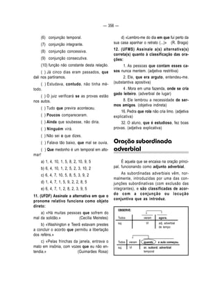 — 356 — 
↓ 
↓ 
(6) conjunção temporal. 
(7) conjunção integrante. 
(8) conjunção concessiva. 
(9) conjunção consecutiva. 
(10) função não constante desta relação. 
( ) Já cinco dias eram passados, que 
dali nos partíramos. 
( ) Estudava, contudo, não tinha mé-todo. 
( ) O juiz verificará se as provas estão 
nos autos. 
( ) Tudo que previra aconteceu. 
( ) Poucos compareceram. 
( ) Ainda que soubesse, não diria. 
( ) Ninguém virá. 
( ) Não sei o que dizes. 
( ) Falava tão baixo, que mal se ouvia. 
( ) Que medonho é um temporal em alto-mar! 
a) 1, 4, 10, 1, 5, 8, 2, 10, 9, 5 
b) 6, 4, 10, 1, 2, 5, 2, 3, 10, 2 
c) 6, 4, 7, 10, 5, 8, 5, 3, 9, 2 
d) 1, 4, 7, 1, 5, 9, 2, 2, 8, 5 
e) 6, 4, 7, 1, 2, 8, 2, 3, 9, 5 
11. (UFDF) Assinale a alternativa em que o 
pronome relativo funciona como objeto 
direto: 
a) «Há muitas pessoas que sofrem do 
mal da solidão.» (Cecília Meireles) 
b) «Washington e Teerã estavam prestes 
a concluir o acordo que permitiu a libertação 
dos reféns.» 
c) «Pelas frinchas da janela, entrava o 
mato em insônia, com vozes que eu não en-tendia. 
» (Guimarães Rosa) 
d) «Lembro-me do dia em que fui perto da 
sua casa apanhar o retrato (...)» (R. Braga) 
12. (UFMS) Assinale a(s) alternativa(s) 
correta(s) quanto à classificação das ora-ções: 
1. As pessoas que contam esses ca-sos 
nunca mentem. (adjetiva restritiva) 
2. Ele, que era arguto, entendeu-me. 
(substantiva apositiva) 
4 . Mora em uma fazenda, onde se cria 
gado leiteiro. (adverbial de lugar) 
8. Ele lembrou a necessidade de ser-mos 
amigos. (objetiva indireta) 
16. Pedra que rola não cria limo. (adjetiva 
explicativa) 
32. O aluno, que é estudioso, fez boas 
provas. (adjetiva explicativa) 
Oração subordinada 
adverbial 
É aquela que se encaixa na oração princi-pal, 
funcionando como adjunto adverbial. 
As subordinadas adverbiais vêm, nor-malmente, 
introduzidas por uma das con-junções 
subordinativas (com exclusão das 
integrantes), e são classificadas de acor-do 
com a conjunção ou locução 
conjuntiva que as introduz. 
OBSERVE: 
Todos vieram agora. 
suj. VI adj. adverbial 
de tempo 
Todos vieram quando a aula começou. 
suj. VI or. subord. adverbial 
temporal 
 