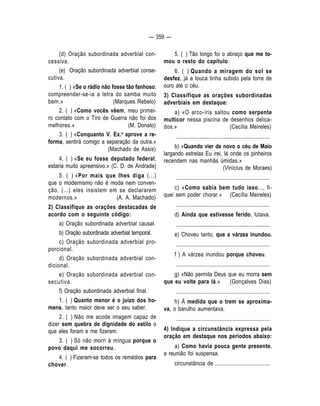 — 359 — 
5. ( ) Tão longo foi o abraço que me to-mou 
o resto do capítulo. 
6. ( ) Quando a miragem do sol se 
desfez, já a louca tinha subido pela torre de 
ouro até o céu. 
3) Classifique as orações subordinadas 
adverbiais em destaque: 
a) «O arco-íris saltou como serpente 
multicor nessa piscina de desenhos delica-dos. 
» (Cecília Meireles) 
.................................................................... 
b) «Quando vier de novo o céu de Maio 
largando estrelas Eu irei, lá onde os pinheiros 
recendem nas manhãs úmidas.» 
(Vinícius de Moraes) 
.................................................................... 
c) «Como sabia bem tudo isso..., fi-quei 
sem poder chorar.» (Cecília Meireles) 
.................................................................... 
d) Ainda que estivesse ferido, lutava. 
.................................................................... 
e) Choveu tanto, que a várzea inundou. 
.................................................................... 
f ) A várzea inundou porque choveu. 
.................................................................... 
g) «Não permita Deus que eu morra sem 
que eu volte para lá.» (Gonçalves Dias) 
.................................................................... 
h) À medida que o trem se aproxima-va, 
o barulho aumentava. 
.................................................................... 
4) Indique a circunstância expressa pela 
oração em destaque nos períodos abaixo: 
a) Como havia pouca gente presente, 
a reunião foi suspensa. 
circunstância de ........................................ 
(d) Oração subordinada adverbial con-cessiva. 
(e) Oração subordinada adverbial conse-cutiva. 
1. ( ) «Se o rádio não fosse tão fanhoso, 
compreender-se-ia a letra do samba muito 
bem.» (Marques Rebelo) 
2. ( ) «Como vocês vêem, meu primei-ro 
contato com o Tiro de Guerra não foi dos 
melhores.» (M. Donato) 
3. ( ) «Conquanto V. Ex.a aprove a re-forma, 
sentirá comigo a separação da outra.» 
(Machado de Assis) 
4. ( ) «Se eu fosse deputado federal, 
estaria muito apreensivo.» (C. D. de Andrade) 
5. ( ) «Por mais que Ihes diga (...) 
que o modernismo não é moda nem conven-ção, 
(...) eles insistem em se declararem 
modernos.» (A. A. Machado) 
2) Classifique as orações destacadas de 
acordo com o seguinte código: 
a) Oração subordinada adverbial causal. 
b) Oração subordinada adverbial temporal. 
c) Oração subordinada adverbial pro-porcional. 
d) Oração subordinada adverbial con-dicional. 
e) Oração subordinada adverbial con-secutiva. 
f) Oração subordinada adverbial final. 
1. ( ) Quanto menor é o juízo dos ho-mens, 
tanto maior deve ser o seu saber. 
2. ( ) Não me acode imagem capaz de 
dizer sem quebra de dignidade do estilo o 
que eles foram e me fizeram. 
3. ( ) Só não morri à míngua porque o 
povo daqui me socorreu. 
4. ( ) Fizeram-se todos os remédios para 
chover. 
 