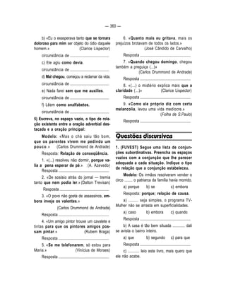 — 360 — 
b) «Eu o exasperava tanto que se tornara 
doloroso para mim ser objeto do ódio daquele 
homem.» (Clarice Lispector) 
circunstância de ........................................ 
c) Ele agiu como devia. 
circunstância de ........................................ 
d) Mal chegou, começou a reclamar da vida. 
circunstância de ........................................ 
e) Nada farei sem que me auxilies. 
circunstância de ........................................ 
f) Lêem como analfabetos. 
circunstância de ........................................ 
5) Escreva, no espaço vazio, o tipo de rela-ção 
existente entre a oração adverbial des-tacada 
e a oração principal: 
Modelo: «Mas o chá saiu tão bom, 
que os parentes vivem me pedindo um 
pouco.» (Carlos Drummond de Andrade) 
Resposta: Relação de conseqüência. 
1. «(...) resolveu não dormir, porque va-lia 
a pena esperar de pé.» (A. Azevedo) 
Resposta .................................................... 
2. «De soslaio atrás do jornal — tremia 
tanto que nem podia ler.» (Dalton Trevisan) 
Resposta ................................................... 
3. «O povo não gosta de assassinos, em-bora 
inveje os vaIentes.» 
(Carlos Drummond de Andrade) 
Resposta .................................................... 
4. «Um amigo pintor trouxe um cavalete e 
tintas para que os pintores amigos pos-sam 
pintar.» (Rubem Braga) 
Resposta .................................................... 
5. «Se me telefonarem, só estou para 
Maria.» (Vinícius de Moraes) 
Resposta .................................................... 
6. «Quanto mais eu gritava, mais os 
prejuízos brotavam de todos os lados.» 
(José Cândido de Carvalho) 
Resposta .................................................... 
7. «Quando chegou domingo, chegou 
também a preguiça (...)» 
(Carlos Drummond de Andrade) 
Resposta .................................................... 
8. «(...) o mistério explica mais que a 
claridade (...)» (Clarice Lispector) 
Resposta .................................................... 
9. «Como ele próprio diz com certa 
melancolia, levou uma vida medíocre.» 
(Folha de S.Paulo) 
Resposta .................................................... 
Questões discursivas 
1. (FUVEST) Segue uma lista de conjun-ções 
subordinativas. Preencha os espaços 
vazios com a conjunção que Ihe parecer 
adequada a cada situação. Indique o tipo 
de relação que a conjunção estabeleceu. 
Modelo: Os irmãos resolveram vender o 
circo ........ o patriarca da família havia morrido. 
a) porque b) se c) embora 
Resposta: porque; relação de causa. 
a) ......... seja simples, o programa TV-Mulher 
não se arrasta em superficialidades. 
a) caso b) embora c) quando 
Resposta .................................................... 
b) A casa é tão bem situada ............ dali 
se avista o bairro inteiro. 
a) que b) segundo c) para que 
Resposta .................................................... 
c) ........... Ieio este livro, mais quero que 
ele não acabe. 
 