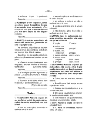 — 361 — 
a) ainda que b) que c) quanto mais 
Resposta .................................................... 
2. (FUVEST) Dê o valor (explicação, conse-qüência 
ou causa) da seqüência destaca-da 
em relação à sua antecedente: «Eu o 
exasperava tanto que se tornara doloroso 
para mim ser o objeto do ódio daquele 
homem.» 
Resposta .................................................... 
3. (FUVEST) As orações subordinadas ad-verbiais 
vêm introduzidas, geralmente, por 
uma conjunção típica. 
Há, entretanto, conjunções que assumem 
valores diversos, dependendo do contexto em 
que ocorrem. Uma delas é o como. 
Descubra o tipo de relação estabelecida 
pela conjunção como nas questões que se-guem: 
a) «Como os recursos de expressão eram 
minguados, tentavam remediar a deficiência 
falando alto.» (Graciliano Ramos) 
Resposta .................................................... 
b) «Os colegas ajudaram Biguá como foi 
possível (...)» (Carlos Drummond de Andrade) 
Resposta .................................................... 
c) «Eu deixo a vida como deixa o tédio 
Do deserto, o poento caminheiro (...)» 
(Álvares de Azevedo) 
Resposta .................................................... 
Testes 
1. (CESGRANRIO) Assinale a opção em 
que se altera o sentido da oração «porque 
o gênio de um não se confunde com o do 
outro»: 
a) uma vez que o gênio de um não se 
confunde com o do outro. 
b) porquanto o gênio de um não se confun-de 
com o do outro. 
c) em vista de o gênio de um não se 
confundir com o do outro. 
d) por não se confundir o gênio de um com 
o do outro. 
e) não obstante o gênio de um não se 
confundir com o do outro. 
2. (UFPR) Na frase: «Se eu te amasse, mor-reria 
», classifique as orações, pela ordem 
em que se encontram: 
1ª oração 2ª oração 
a) subord. adv. 
concessiva principal. 
b) subord. adv. 
condicional principal. 
c) subord. adjetiva coord. advers. 
d) subord. subst. 
subjetiva coord. assind. 
e) principal coord. sindét. 
3. (CESGRANRIO) Num dos seguintes pe-ríodos 
abaixo não ocorre a idéia de pro-porção 
depreensível em: Quanto mais pro-longada 
era a seca, tanto mais violenta se 
tornava a angústia da sede. Indique este 
período: 
a) Quanto mais leio este texto, menos o 
entendo. 
b) À medida que a idade avança, a nossa 
experiência é maior. 
c) Ao passo que nos elevávamos, o ar se 
tornava mais puro. 
d) O tiro acerta o alvo tanto mais fortemen-te, 
quanto mais se retesa o arco. 
e) Tanto na sala de aula quanto no recreio, 
ela estava sempre retraída e calada. 
4. (UFSC) Assinale a oração subordinada 
adverbial final: 
a) «... mal o sol havia raiado, Pedrinho 
entrou em casa...» 
 