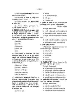 — 362 — 
b) «Nos dias que se seguiram foram 
aparecendo as folhas». 
c) «Uma tarde, ao voltar da sanga, Ana 
viu Maneco Terra e o neto...» 
d) «Depois viraram a terra, trabalhando 
de sol a sol». 
e) «...Maneco e Antônio aprontaram a ter-ra 
para plantar o trigo». 
5. (CESGRANRIO) Assinale a opção cuja 
conjunção é de uso adequado ao sentido 
da oração realçada do período — «Casas-se 
com ela mais cedo, o marido veria no 
fim da vida a terra e os cobres repartidos 
entre 21 generaizinhos infelizes». 
a) embora. 
b) quando. 
c) conquanto. 
d) ainda que. 
e) se. 
6. (CESGRANRIO) No enunciado «fez com 
a mão um gesto de rei, que rei das flores-tas 
ele era, intimando aos cavaleiros que 
continuassem a sua marcha», os dois 
conectivos destacados correspondem, res-pectivamente, 
a: 
a) dado que / até que. 
b) quando / antes que. 
c) porque / ainda que. 
d) pois que / para que. 
e) se / de modo que. 
7. (CESGRANRIO) No enunciado «como o 
vapor e a eletricidade produziram uma 
nova sociedade, os computadores se cons-tituirão 
no centro de uma ainda mais pro-funda 
transformação» — o termo em des-taque 
pode ser substituido, sem alteração 
de sentido, por: 
a) uma vez que. 
b) porque. 
c) do mesmo modo que. 
d) visto que. 
e) à medida que. 
8. (UFRJ) Na frase: «Como anoitecesse, re-colhi- 
me pouco depois e deitei-me.» 
(Monteiro Lobato) 
A oração destacada é: 
a) oração coordenada sindética explicativa. 
b) oração subordinada adverbial causal. 
c) oração subordinada adverbial conforma-tiva. 
d) oração subordinada adjetiva explicativa. 
e) oração subordinada adverbial final. 
9. (UFMT) No período: 
«Procederam segundo ordenava a lei», 
existe uma oração subordinada: 
a) consecutiva. 
b) conformativa. 
c) condicional. 
d) causal. 
e) concessiva. 
10. (PUCCAMP-SP) «Nunca chegará ao fim, 
por mais depressa que ande.» 
A oração destacada é: 
a) subordinada adverbial causal. 
b) subordinada adverbial concessiva. 
c) subordinada adverbial condicional. 
d) subordinada adverbial consecutiva. 
e) subordinada adverbial comparativa. 
11. (ANHEMBI-MORUMBI-SP) Criminoso que 
seja, não deve ser maltratado. 
A oração destacada é: 
a) subordinada adverbial final. 
b) subordinada adverbial concessiva. 
c) subordinada adverbial consecutiva. 
 