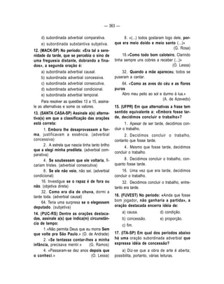 — 363 — 
d) subordinada adverbial comparativa. 
e) subordinada substantiva subjetiva. 
12. (MACK-SP) No período: «Era tal a sere-nidade 
da tarde, que se percebia o sino de 
uma freguesia distante, dobrando a fina-dos 
», a segunda oração é: 
a) subordinada adverbial causal. 
b) subordinada adverbial concessiva. 
c) subordinada adverbial consecutiva. 
d) subordinada adverbial condicional. 
e) subordinada adverbial temporal. 
Para resolver as questões 13 a 15, assina-le 
as alternativas e some os valores. 
13. (SANTA CASA-SP) Assinale a(s) alterna-tiva( 
s) em que a classificação das orações 
está correta: 
1. Embora Ihe desaprovassem a for-ma, 
justificavam a essência. (adverbial 
concessiva) 
2 . A estrela que nascia tinha tanto brilho 
que a elegi minha predileta. (adverbial com-parativa) 
4 . Se soubessem que ele voltaria, fi-cariam 
tristes. (adverbial consecutiva) 
8 . Se ele não veio, não sei. (adverbial 
condicional) 
16. Investigue se o rapaz é de fora ou 
não. (objetiva direta) 
32. Como era dia de chuva, dormi a 
tarde toda. (adverbial causal) 
64. Teria uma surpresa se o elegessem 
deputado. (subjetiva) 
14. (PUC-RS) Dentre as orações destaca-das, 
assinale a(s) que indica(m) circunstân-cia 
de tempo: 
1 .«Não permita Deus que eu morra Sem 
que volte pra São Paulo.» (O. de Andrade) 
2. «Se tentasse contar-lhes a minha 
infância, precisava mentir.» (G. Ramos) 
4. «Passaram-se dez anos depois que 
o conheci.» (O. Lessa) 
8 . «(...) todos gostaram logo dele, por-que 
era meio doido e meio santo (...)» 
(G. Rosa) 
16.«Como todo bom caloteiro, Clarindo 
tinha sempre uns cobres a receber (...)» 
(O. Lessa) 
32. Quando a mãe apareceu, todos se 
puseram a cantar. 
64. «Como as aves do céu e as flores 
puras 
Abro meu peito ao sol e durmo à lua.» 
(A. de Azevedo) 
15. (UFPR) Em que alternativas a frase tem 
sentido equivalente a: «Embora fosse tar-de, 
decidimos concluir o trabalho»? 
1 . Apesar de ser tarde, decidimos con-cluir 
o trabalho. 
2. Decidimos concluir o trabalho, 
contanto que fosse tarde. 
4 . Mesmo que fosse tarde, decidimos 
concluir o trabalho. 
8 . Decidimos concluir o trabalho, con-quanto 
fosse tarde. 
16. Uma vez que era tarde, decidimos 
concluir o trabalho. 
32. Decidimos concluir o trabalho, entre-tanto 
era tarde. 
16. (FUVEST) No período: «Ainda que fosse 
bom jogador, não ganharia a partida», a 
oração destacada encerra idéia de: 
a) causa. d) condição. 
b) concessão. e) proporção. 
c) fim. 
17. (ITA-SP) Em qual dos períodos abaixo 
há uma oração subordinada adverbial que 
expressa idéia de concessão? 
a) Diz-se que a obra de arte é aberta; 
possibilita, portanto, várias leituras. 
 