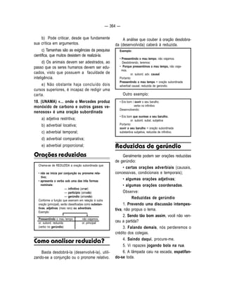 — 364 — 
b) Pode criticar, desde que fundamente 
sua crítica em argumentos. 
c) Tamanhas são as exigências da pesquisa 
científica, que muitos desistem de realizá-la. 
d) Os animais devem ser adestrados, ao 
passo que os seres humanos devem ser edu-cados, 
visto que possuem a faculdade de 
inteligência. 
e) Não obstante haja concluído dois 
cursos superiores, é incapaz de redigir uma 
carta. 
18. (UNAMA) «... onde o Mercedes produz 
monóxido de carbono e outros gases ve-nenosos 
» é uma oração subordinada 
a) adjetiva restritiva; 
b) adverbial locativa; 
c) adverbial temporal; 
d) adverbial comparativa; 
e) adverbial proporcional; 
Orações reduzidas 
Chama-se de REDUZIDA a oração subordinada que: 
• não se inicia por conjunção ou pronome rela-tivo; 
• apresenta o verbo sob uma das três formas 
nominais: 
— infinitivo (amar) 
— particípio (amado) 
— gerúndio (amando) 
Conforme a função que exercem em relação à outra 
oração (principal), serão classificadas como substan-tivas, 
adjetivas (mais raro) ou adverbiais. 
Exemplo: 
Pressentindo o mau tempo não viajamos. 
or. subord. reduzida or. principal 
(verbo no gerúndio) 
Como analisar reduzida? 
Basta desdobrá-la (desenvolvê-la), utili-zando- 
se a conjunção ou o pronome relativo. 
A análise que couber à oração desdobra-da 
(desenvolvida) caberá à reduzida. 
Exemplo: 
• Pressentindo o mau tempo, não viajamos. 
Desdobrando, teremos: 
• Porque pressentimos o mau tempo, não viaja-mos. 
or. subord. adv. causal 
Portanto: 
Pressentindo o mau tempo = oração subordinada 
adverbial causal, reduzida de gerúndio. 
Outro exemplo: 
• Era bom / ouvir o seu barulho. 
verbo no infinitivo 
Desenvolvendo: 
• Era bom que ouvisse o seu barulho. 
or. subord. subst. subjetiva 
Portanto: 
ouvir o seu barulho = oração subordinada 
substantiva subjetiva, reduzida de infinitivo. 
Reduzidas de gerúndio 
Geralmente podem ser orações reduzidas 
de gerúndio: 
• certas orações adverbiais (causais, 
concessivas, condicionais e temporais); 
• algumas orações adjetivas; 
• algumas orações coordenadas. 
Observe: 
Reduzidas de gerúndio 
1. Prevendo uma discussão intempes-tiva, 
não propus o tema. 
2. Sendo tão bom assim, você não ven-ceu 
a partida? 
3. Falando demais, nós perderemos o 
crédito dos colegas. 
4. Saindo daqui, procure-me. 
5. Vi rapazes jogando bola na rua. 
6. A lâmpada caiu na escada, espatifan-do- 
se toda. 
↓ 
 