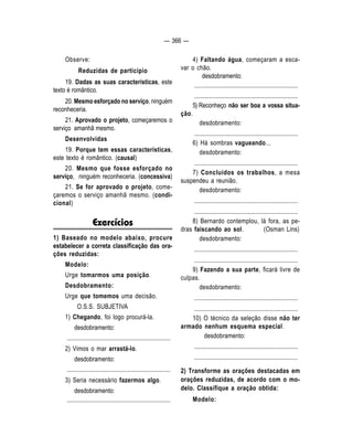 — 366 — 
Observe: 
Reduzidas de particípio 
19. Dadas as suas características, este 
texto é romântico. 
20. Mesmo esforçado no serviço, ninguém 
reconheceria. 
21. Aprovado o projeto, começaremos o 
serviço amanhã mesmo. 
Desenvolvidas 
19. Porque tem essas características, 
este texto é romântico. (causal) 
20. Mesmo que fosse esforçado no 
serviço, ninguém reconheceria. (concessiva) 
21. Se for aprovado o projeto, come-çaremos 
o serviço amanhã mesmo. (condi-cional) 
Exercícios 
1) Baseado no modelo abaixo, procure 
estabelecer a correta classificação das ora-ções 
reduzidas: 
Modelo: 
Urge tomarmos uma posição. 
Desdobramento: 
Urge que tomemos uma decisão. 
O.S.S. SUBJETIVA 
1) Chegando, foi logo procurá-la. 
desdobramento: 
.................................................................... 
2) Vimos o mar arrastá-lo. 
desdobramento: 
.................................................................... 
3) Seria necessário fazermos algo. 
desdobramento: 
.................................................................... 
4) Faltando água, começaram a esca-var 
o chão. 
desdobramento: 
.................................................................... 
.................................................................... 
5) Reconheço não ser boa a vossa situa-ção. 
desdobramento: 
.................................................................... 
6) Há sombras vagueando... 
desdobramento: 
.................................................................... 
7) Concluídos os trabalhos, a mesa 
suspendeu a reunião. 
desdobramento: 
.................................................................... 
.................................................................... 
8) Bernardo contemplou, lá fora, as pe-dras 
faiscando ao sol. (Osman Lins) 
desdobramento: 
.................................................................... 
.................................................................... 
9) Fazendo a sua parte, ficará livre de 
culpas. 
desdobramento: 
.................................................................... 
.................................................................... 
10) O técnico da seleção disse não ter 
armado nenhum esquema especial. 
desdobramento: 
.................................................................... 
.................................................................... 
2) Transforme as orações destacadas em 
orações reduzidas, de acordo com o mo-delo. 
Classifique a oração obtida: 
Modelo: 
 
