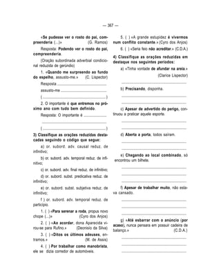 — 367 — 
«Se pudesse ver o rosto do pai, com-preenderia 
(...)» (G. Ramos) 
Resposta: Podendo ver o rosto do pai, 
compreenderia. 
(Oração subordinada adverbial condicio-nal 
reduzida de gerúndio) 
1. «Quando me surpreendo ao fundo 
do espelho, assusto-me.» (C. Lispector) 
Resposta .................................................... 
assusto-me ................................................ 
( .................................................................. ) 
2. O importante é que entremos no pró-ximo 
ano com tudo bem definido. 
Resposta: O importante é ........................ 
.................................................................... 
( .................................................................. ) 
3) Classifique as orações reduzidas desta-cadas 
seguindo o código que segue: 
a) or. subord. adv. causal reduz. de 
infinitivo; 
b) or. subord. adv. temporal reduz. de infi-nitivo; 
c) or. subord. adv. final reduz. de infinitivo; 
d) or. subord. subst. predicativa reduz. de 
infinitivo; 
e) or. subord. subst. subjetiva reduz. de 
infinitivo; 
f ) or. subord. adv. temporal reduz. de 
particípio. 
1. ( ) «Para serenar a roda, propus novo 
chope (...)» (Cyro dos Anjos) 
2. ( ) «Ao acordar, dona Aparecida vi-rou- 
se para Rufino.» (Deonisío da Silva) 
3. ( ) «Ditos os últimos adeuses, en-tramos. 
» (M. de Assis) 
4. ( ) Por trabalhar como manobrista, 
ele se dizia corredor de automóveis. 
5. ( ) «A grande estupidez é vivermos 
num conflito constante.» (Cyro dos Anjos) 
6. ( ) «Seria feio não acreditar.» (C.D.A.) 
4) Classifique as orações reduzidas em 
destaque nos seguintes períodos: 
a) «Tinha vontade de afundar na areia.» 
(Clarice Lispector) 
.................................................................... 
b) Precisando, disponha. 
.................................................................... 
.................................................................... 
c) Apesar de advertido do perigo, con-tinuou 
a praticar aquele esporte. 
.................................................................... 
.................................................................... 
d) Aberta a porta, todos saíram. 
.................................................................... 
.................................................................... 
e) Chegando ao local combinado, só 
encontrou um bilhete. 
.................................................................... 
.................................................................... 
.................................................................... 
f) Apesar de trabalhar muito, não esta-va 
cansado. 
.................................................................... 
.................................................................... 
.................................................................... 
g) «Até esbarrar com o anúncio (por 
acaso), nunca pensara em possuir cadeira de 
balanço.» (C.D.A.) 
.................................................................... 
.................................................................... 
.................................................................... 
 