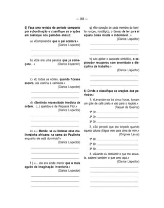 — 368 — 
5) Faça uma revisão do período composto 
por subordinação e classifique as orações 
em destaque nos períodos abaixo: 
a) «Compreendia que o pai acabara.» 
(Clarice Lispector) 
.................................................................... 
.................................................................... 
b) «Ela era uma pessoa que já come-çara... 
» (Clarice Lispector) 
.................................................................... 
.................................................................... 
c) «E todas as noites, quando ficasse 
escuro, ela vestiria a camisola.» 
(Clarice Lispector) 
.................................................................... 
.................................................................... 
d) «Sentindo necessidade imediata de 
ordem, (...) apelidou-a de Pequena Flor.» 
(Clarice Lispector) 
.................................................................... 
.................................................................... 
.................................................................... 
e) «— Mamãe, se eu botasse essa mu-lherzinha 
africana na cama de Paulinho 
enquanto ele está dormindo?» 
(Clarice Lispector) 
.................................................................... 
.................................................................... 
.................................................................... 
f ) «... ela era ainda menor que o mais 
agudo da imaginação inventaria.» 
(Clarice Lispector) 
.................................................................... 
.................................................................... 
.................................................................... 
g) «No coração de cada membro da famí-lia 
nasceu, nostálgico, o desejo de ter para si 
aquela coisa miúda e indomável...» 
(Clarice Lispector) 
.................................................................... 
.................................................................... 
.................................................................... 
h) «Ao ajeitar o capacete simbólico, o ex-plorador 
recuperou com severidade a dis-ciplina 
de trabalho.» 
(Clarice Lispector) 
.................................................................... 
.................................................................... 
.................................................................... 
6) Divida e classifique as orações dos pe-ríodos: 
1. «Levantam-se às cinco horas, tomam 
um gole de café preto e vão para o roçado.» 
(Raquel de Queiroz) 
1ª Or. .......................................................... 
2ª Or. .......................................................... 
3ª Or. .......................................................... 
2. «Só percebi que era torpedo quando 
aquela coluna d’água veio para cima de mim.» 
(Orígines Lessa) 
1ª Or. .......................................................... 
2ª Or. .......................................................... 
3ª Or. .......................................................... 
3. «Quando eu descobrir o que me assus-ta, 
saberei também o que amo aqui.» 
(Clarice Lispector) 
.................................................................... 
.................................................................... 
.................................................................... 
.................................................................... 
.................................................................... 
 