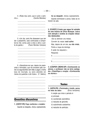 — 369 — 
4. «Roda meu carro, que é curto o cami-nho. 
» (Cecília Meireles) 
.................................................................... 
.................................................................... 
.................................................................... 
.................................................................... 
.................................................................... 
.................................................................... 
5. «Um dia, como Ihe dissessem que iam 
dar o passarinho, caso continuasse a compor-tar- 
se mal, correu para a área e abriu a por-ta 
da gaiola.» (Paulo Mendes Campos) 
.................................................................... 
.................................................................... 
.................................................................... 
.................................................................... 
.................................................................... 
.................................................................... 
6. «Garantiram-me que, depois de preen-chido 
o formulário, que me enviaram pelo cor-reio 
na segunda-feira sem falta e pagar a minha 
taxa de inscrição, eu seria atendido em 
menos de quarenta e oito horas.» (F. Sabino) 
.................................................................... 
.................................................................... 
.................................................................... 
.................................................................... 
.................................................................... 
.................................................................... 
.................................................................... 
Questões discursivas 
1. (CEFET-PR) Faça conforme o modelo: 
Quando se despediu, chorou copiosamente. 
Ao se despedir, chorou copiosamente. 
Quando terminaram a prova, todos se re-tiraram 
da sala. 
.................................................................... 
.................................................................... 
2. (FUVEST) O texto que segue foi extraído 
de uma música de Chico Buarque. Leia-o 
com atenção e analise as orações reduzi-das 
destacadas: 
«Se eu demorar uns meses, 
Convém às vezes você sofrer. 
Mas, depois de um ano, eu não vindo, 
Ponha a roupa de domingo 
E pode me esquecer.» 
Resposta: 
a. ................................................................. 
.................................................................... 
b. ................................................................. 
.................................................................... 
3. (CÁSPER LÍBERO-SP) «Conhecendo os 
alunos, o professor não os teria castiga-do. 
» Classifique a oração: «Conhecendo 
os alunos.» 
.................................................................... 
.................................................................... 
Testes 
1. (UEPG-PR) «Terminada a tarefa, parou 
no meio da sala». (Érico Veríssimo) 
A oração que inicia o período é: 
a) principal. 
b) coordenada assindética. 
c) reduzida de gerúndio. 
d) subordinada substantiva. 
e) reduzida de particípio. 
 