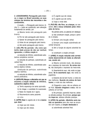 — 370 — 
2. (CESGRANRIO) Perseguido pelo bran-co, 
o negro no Brasil escondeu as suas 
crenças nos terreiros das macumbas e dos 
candomblés. 
A oração — «Perseguido pelo branco» (li-nha 
1) — pode ser substituída, sem alteração 
fundamental de sentido, por: 
a) Mesmo tendo sido perseguido pelo 
branco. 
b) Por ter sido perseguido pelo branco. 
c) Apesar de perseguido pelo branco. 
d) Antes de ser perseguido pelo branco. 
e) Até sendo perseguido pelo branco. 
3. (UEL-PR) No período: «Eu creio que 
tenho dado provas de não ser nenhum 
ignorante», a última oração é: 
a) reduzida de infinitivo, subordinada subs-tantiva 
completiva nominal. 
b) reduzida de particípio, subordinada ad-verbial 
final. 
c) reduzida de infinitivo, subordinada subs-tantiva 
objetiva indireta. 
d)reduzida de particípio, subordinada 
adjetiva restritiva. 
e) reduzida de infinitivo, subordinada subs-tantiva 
predicativa. 
4. (UEPG-PR) Marque a alternativa em que se 
encontra a oração reduzida de infinitivo, 
substantiva objetiva direta: 
a) Tenho esperança de seres aprovado. 
b) Ao chegar, o candidato foi ovacionado. 
c) Nada me impede de ir agora. 
d) Recomendo-te seres paciente. 
e) n.d.a. 
5. (UFPR) Dizer é urgente ele vir é o mesmo 
que dizer: 
a) Urgia que ele viesse. 
b) Urge que ele viesse. 
c) É urgente que ele viesse. 
d) É urgente que ele venha. 
e) Urgia a vinda dele. 
6. (PUC-RS) «No Peru, as crianças, ao nas-cerem, 
têm o berço embalado pelas vibra-ções 
da terra». 
No período acima, as palavras em destaque: 
a) não constituem oração, porque o perío-do 
é simples. 
b) formam uma locução verbal. 
c) formam uma oração subordinada ad-verbial 
temporal. 
d) têm a função de adjunto adverbial de 
tempo. 
e) constituem a oração principal. 
7. (UFMG) A oração reduzida está correta-mente 
desenvolvida em todas as alternati-vas, 
exceto em: 
a) Mesmo correndo muito, não alcança-rás 
o expresso da meia-noite. Se corres mui-to, 
não alcançarás o expresso da meia-noite. 
b) Assentando-te aqui, não verás os joga-dores. 
Se te assentares aqui, não verás os 
jogadores. 
c) Estando ela de bom humor, a noite era 
das melhores. Quando ela estava de bom 
humor, a noite era das melhores. 
d) Chegando a seca, não se colheria um 
só fruto. Quando chegasse a seca, não se 
colheria um só fruto. 
e) No princípio, querendo impor-se, adota-va 
atitudes postiças. No princípio, porque que-ria 
impor-se, adotava atitudes postiças. 
8. (UFSC) No período: «Bentinho seria me-tido 
no seminário para não mais se encon-trar 
com Capitu», a oração destacada é: 
a) subordinada adverbial final. 
 