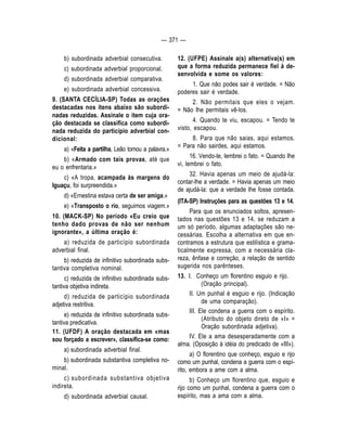 — 371 — 
b) subordinada adverbial consecutiva. 
c) subordinada adverbial proporcional. 
d) subordinada adverbial comparativa. 
e) subordinada adverbial concessiva. 
9. (SANTA CECÍLIA-SP) Todas as orações 
destacadas nos itens abaixo são subordi-nadas 
reduzidas. Assinale o item cuja ora-ção 
destacada se classifica como subordi-nada 
reduzida do particípio adverbial con-dicional: 
a) «Feita a partilha, Leão tomou a palavra.» 
b) «Armado com tais provas, até que 
eu o enfrentaria.» 
c) «A tropa, acampada às margens do 
Iguaçu, foi surpreendida.» 
d) «Ernestina estava certa de ser amiga.» 
e) «Transposto o rio, seguimos viagem.» 
10. (MACK-SP) No período «Eu creio que 
tenho dado provas de não ser nenhum 
ignorante», a última oração é: 
a) reduzida de particípio subordinada 
adverbial final. 
b) reduzida de infinitivo subordinada subs-tantiva 
completiva nominal. 
c) reduzida de infinitivo subordinada subs-tantiva 
objetiva indireta. 
d) reduzida de particípio subordinada 
adjetiva restritiva. 
e) reduzida de infinitivo subordinada subs-tantiva 
predicativa. 
11. (UFDF) A oração destacada em «mas 
sou forçado a escrever», classifica-se como: 
a) subordinada adverbial final. 
b) subordinada substantiva completiva no-minal. 
c) subordinada substantiva objetiva 
indireta. 
d) subordinada adverbial causal. 
12. (UFPE) Assinale a(s) alternativa(s) em 
que a forma reduzida permanece fiel à de-senvolvida 
e some os valores: 
1. Que não podes sair é verdade. = Não 
poderes sair é verdade. 
2. Não permitais que eles o vejam. 
= Não Ihe permitais vê-los. 
4. Quando te viu, escapou. = Tendo te 
visto, escapou. 
8. Para que não saias, aqui estamos. 
= Para não sairdes, aqui estamos. 
16. Vendo-te, lembrei o fato. = Quando Ihe 
vi, lembrei o fato. 
32. Havia apenas um meio de ajudá-la: 
contar-lhe a verdade. = Havia apenas um meio 
de ajudá-la: que a verdade Ihe fosse contada. 
(ITA-SP) Instruções para as questões 13 e 14. 
Para que os enunciados soltos, apresen-tados 
nas questões 13 e 14, se reduzam a 
um só período, algumas adaptações são ne-cessárias. 
Escolha a alternativa em que en-contramos 
a estrutura que estilística e grama-ticalmente 
expressa, com a necessária cla-reza, 
ênfase e correção, a relação de sentido 
sugerida nos parênteses. 
13. I. Conheço um florentino esguio e rijo. 
(Oração principal). 
II. Um punhal é esguio e rijo. (Indicação 
de uma comparação). 
III. Ele condena a guerra com o espírito. 
(Atributo do objeto direto de «I» = 
Oração subordinada adjetiva). 
IV. Ele a ama desesperadamente com a 
alma. (Oposição à idéia do predicado de «III»). 
a) O florentino que conheço, esguio e rijo 
como um punhal, condena a guerra com o espí-rito, 
embora a ame com a alma. 
b) Conheço um florentino que, esguio e 
rijo como um punhal, condena a guerra com o 
espírito, mas a ama com a alma. 
 