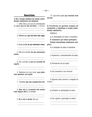 — 345 — 
Exercícios 
1) Dê a função sintática da oração subor-dinada 
substantiva em destaque: 
1. «Meu Deus, por que me abandonaste 
se sabias que eu não era Deus....» (C.D.A.) 
.................................................................... 
.................................................................... 
.................................................................... 
2. Referiram-se a que não havia mais vagas. 
.................................................................... 
.................................................................... 
3. Nunca duvidei de que estivessem certos. 
.................................................................... 
.................................................................... 
4. Não tive dúvidas de que estivessem 
certos. 
.................................................................... 
.................................................................... 
5. Sou contrário a que se conceda tal 
regalia. 
.................................................................... 
.................................................................... 
6. Sabemos de uma coisa: que pode-mos 
esquecer sua ajuda. 
.................................................................... 
.................................................................... 
7. Acontece que meu coração ficou frio. 
.................................................................... 
.................................................................... 
8. Que nós e o presente não somos 
mais dignos dela é a verdade. 
.................................................................... 
.................................................................... 
9. Se o mar é bonito não sei. 
.................................................................... 
.................................................................... 
10. Ignoramos por que tomaste esta 
atitude. 
.................................................................... 
.................................................................... 
2) Transforme os períodos simples em 
compostos e classifique a oração subor-dinada 
substantiva: 
MODELO: 
a) A participação de todos é necessária. 
É necessário que todos participem. 
Oração subordinada substantiva sub-jetiva. 
b) A aceitação de todos é importante. 
.................................................................... 
.................................................................... 
c) Queremos o comparecimento de todos. 
.................................................................... 
.................................................................... 
d) Precisamos de tua ajuda. 
.................................................................... 
.................................................................... 
e) Sou favorável à sua renúncia. 
.................................................................... 
.................................................................... 
f) Algumas tribos temiam a chegada do 
inverno. 
.................................................................... 
.................................................................... 
g) Insistiam na participação do aluno. 
.................................................................... 
.................................................................... 
h) Era urgente a aprovação do diretor. 
.................................................................... 
.................................................................... 
 