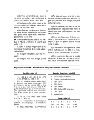 — 372 — 
c) Conheço um florentino que é esguio e 
rijo como um punhal, e ele, condenando a 
guerra com o espírito, a ama com a alma. 
d) Conheço um florentino esguio e rijo 
como um punhal que condena a guerra com o 
espírito e a ama com a alma. 
e) Um florentino, que é esguio e rijo como 
um punhal, e que é conhecido por mim, conde-na 
a guerra com o espírito mas a ama deses-peradamente 
com a alma. 
14. I. Houve certa vez uma festa no céu (Atri-buto 
do Adjunto Adverbial de lIl, sugerido pelo 
verbo «ir»). 
II. Todos os animais compareceram a ela. 
(Atributo do Objeto Direto de I, oração subordi-nada 
adjetiva). 
Ill. O cágado não pôde ir. (Oração Prin-cipal). 
IV. O cágado anda muito devagar. (Causa 
de III). 
a) Na festa que houve, certa vez, no céu, 
todos os animais compareceram, exceto o cá-gado 
que, por andar muito devagar, não pôde 
se fazer presente. 
b) Houve, certa vez, uma festa no céu em 
que compareceram todos os bichos, menos o 
cágado, que anda muito devagar e por isso 
não pôde ir nela. 
c) Certa vez houve uma festa no céu; 
todos os bichos lá foram; com exceção do 
cágado, o qual não pôde ir porque andava 
muito devagar. 
d) Com exceção do cágado que, como 
andava muito devagar, não pôde ir na festa, 
todos os bichos compareceram na mesma. 
e) Por andar muito devagar, o cágado 
não pôde ir à festa que certa vez houve no 
céu, à qual compareceram todos os bichos. 
Respostas da unidade 25 — Análise Sintática – Orações Subordinadas Substantivas 
Questões discursivas — pág. 347 
1) Convém-nos que ele intervenha. 
2) Percebeu a aproximação dos homens. 
3) O.S.S. Obj. Ind. 
4) O.S.S. Obj. Dir. 
5) O.S.S. Subjetiva. 
6) O.S.S. Obj. Dir./O.S.S. Compl. Nom. 
7) O.S.S. Obj. Dir. 
8) que a escrava é... 
Testes — pág. 347 
1 - b 4 - a 7 - b 10 - b 13 - 11 
2 - d 5 - d 8 - c 11 - d 14 - 48 
3 - c 6 - b 9 - a 12 - a 15 - 17 
Exercícios — pág. 345 
1) — 1. OD 2. OI 3. OI 4. CN 5. CN 6. APO 
7. SUJ. 8. PRED. SUJ. 9. OD 10. OD. 
2) — b) É importante que todos aceitem. (subj.) 
c) Queremos que todos compareçam. (OD) 
d) Precisamos de que ajudes. (OI) e) Sou 
favorável a que você renuncie. (CN) f) Al-gumas 
tribos temiam que o inverno chegasse. 
(OD) g) Insistiam em que o aluno participasse. 
(Ol) h) Era urgente que o diretor aprovasse. 
(subj.) 
3) — 1.B 2.A 3.C 4.D 5.A 6.E 7.B 8.B 9.A 10.A 
11.A 12.F 13.A 14.D 15.B. 
4) — 2... a sua desistência. 3... a valorização do 
produto. 4.... de sua recuperação. 5... da mentira da pro-paganda. 
5) — 1. OD 2. SUBJ. 3. PRED. 4. CN 5. APO 6. PRED. 
 