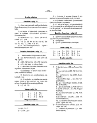 — 373 — 
Orações adjetivas 
Exercícios — pág. 351 
1) — I) que eram maiores II) que foram divulgadas 
III) que não se perdoam IV) que criam caso V) que produzem 
feijão. 
2) — a) ilegível b) indestrutível c) insípida d) in-sosso 
e) indelével f) irrealizável g) inodora 
h) incompreensível. 
3) — a) OD b) SUJ. c) OD d) SUJ e) ADJ. ADV. 
LUGAR f) OD g) OI. 
4) — 1.E 2.A 3.B 4.A 5.G 6.B 7.D 8.A 9.G 
10.E 11.A 12.D 13.A 14.G 15.B 16.C. 
5) — 1.... de que estava precisando. 2.... a quem o 
técnico escalara na última hora. 
Questões discursivas — pág. 353 
1) ... determinantes do comportamento do povo. 
2) a) O Mar Vermelho banha Israel. b) Or. Sub. 
Adj. Explicat. 
3) a) O.S. Adj. Restritiva b) O.S. Adj. Explicativa. 
4) a) O.S. Adj. Restr. b) O.S. Adj. Explic. 
5) I) Os autores, cujos livros continham críticas 
ao governo, foram expulsos do país. 
II) Os fatos a que me refiro no artigo «Miséria e 
Fome» ocorreram no Nordeste. 
III) Construímos uma sociedade injusta, cuja 
legislação é boa. 
IV) O vestibular, por cuja barreira deverão 
passar todos os que aspiram aos cursos su-periores, 
é composto de inúmeras conseqüências. 
6) B, D, A, E, C, B. 
Testes — pág. 354 
1 - a 4 - e 7 - d 10 - e 
2 - d 5 - e 8 - a 11 - c 
3 - a 6 - e 9 - a 12 - 33 
Orações adverbiais 
Exercícios — pág. 358 
1) — B, C, D, B. D 
2) — C, D, A, F, E, B 
3) — a) compar. b) temporal c) causal d) con-cessiva 
e) consecutiva f) causal g) condic. h) proporc. 
4) — a) causa b) conseqüência c) conformidade 
d) tempo e) condição f) comparação 
5) — 1. relação de causa 2. rel. de conseqüência 
3. rel. de concessão 4. rel. de finalidade 5. rel. de condição 
6. rel. de proporção 7. rel. de tempo 8. rel. de comparação 9. 
rel. de conformidade. 
Questões discursivas — pág. 360 
1) a) embora (concessão) b) que (conseqüência) 
c) quanto mais (proporcionalidade). 
2) conseqüência. 
3) a) causa b) conformidade c) comparação. 
Testes — pág. 361 
1 - e 4 - e 7 - c 10 - b 13 - 49 16 - b 
2 - b 5 - e 8 - b 11 - b 14 - 36 17- e 
3 - e 6 - d 9 - b 12 - c 15 - 13 18 - a 
Orações reduzidas 
Exercícios — pág. 366 
1) — 1) Quando chegou, ... (O.S. Adv. Temporal Red. 
Ger.) 
2) ... que o arrastava. (O.S. Adj. Restr. Red. 
Infin.) 
3) ... que fizéssemos algo. (O.S.S. Subjet. 
Red. Infin.) 
4) Quando faltou água, ... (O.S. Adv. Tem-poral 
Red. Ger.) 
5) ... que a vossa situação não é boa. (O.S.S. 
Obj. Dir. Red. Infin.) 
6) ... que vagueiam. (O.S. Adj. Restr. Red. Ger.) 
7) Quando concluíram ... (O.S. Adv. Temporal 
Red. Partic.) 
8) ... que faiscavam ao sol. (O.S. Adj. Restr. 
Red. Ger.) 
9) Se você fizer a sua parte, ... (O.S. Adv. 
Condicional Red. Ger.) 
10) ... que não armou nenhum esquema especial. 
(O.S.S. Obj. Dir. Red. Infin.) 
2) — 1) Surpreendendo-me ao fundo ... (O.S. Adv. 
Tempo. Red. Ger.) 
2) ... é entrarmos no próximo ano... (O.S. Subst. 
Predic. Red. Inf.) 
 