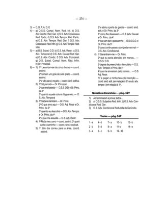 — 374 — 
3) — C, B, F, A, D, E 
4) — a) O.S.S. Compl. Nom. Red. Inf. b) O.S. 
Adv.Condic. Red. Ger. c) O.S. Adv. Concessiva 
Red. Partic. d) O.S. Adv. Tempor. Red. Partic. 
e) O.S. Adv. Tempor. Red. Ger. f) O.S. Adv. 
Concessiva Red. Infin. g) O.S. Adv. Tempor. Red. 
Infin. 
5) — a) O.S. Subst. O.D. b) O.S. Adj. Restr. c) O.S. 
Adv. Temporal d) O.S. Adv. Causal Red. Ger. 
e) O.S. Adv. Condic. f) O.S. Adv. Comparat. 
g) O.S. Subst. Compl. Nom. Red. Infin. 
h) Or. Principal. 
6) — 1) 1a Levantam-se às cinco horas — coord. 
assind. 
2a tomam um gole de café preto — coord. 
assind. 
3a e vão para o roçado — coord. sind. aditiva. 
2) 1a Só percebi — Or. Principal. 
2a que era torpedo — O.S.S. O.D. e Or. Princ. 
da 3a 
3a quando aquela coluna d’água veio. — O. 
S. Adv. Temporal 
3) 1a Saberei também — Or. Princ. 
2a O que amo aqui — O.S. Adj. Restr e Or. 
Princ. da 3a 
3a quando eu descobrir — O.S. Adv. Tempor. 
e Or. Princ. da 4a 
4a o que me assusta — O.S. Adj. Restr. 
4) 1a Roda meu carro — coord. assind. 2a que é 
curto o caminho — coord. sind. explicat. 
5) 1a Um dia correu para a área, coord. 
assind. 
2a e abriu a porta da gaiola — coord. sind. 
adit. e Or. Princ. da 3a 
3a como Ihe dissessem — O.S. Adv. Causal 
e Or. Princ. da 4a 
4a que iam dar o passarinho — O.S.S.O.D. e 
Or. Princ. da 5a 
5a caso continuasse a comportar-se mal — 
O.S. Adv. Condicional. 
6) 1a Garantiram-me — Or. Princ. 
2a que eu seria atendido em menos... — 
O.S.S. O.D. 
3a depois de preenchido o formulário — O.S. 
Adv. Tempor. e Princ. da 4a 
4a que me enviaram pelo correio... — O.S 
Adj. Restr. 
5a e pagar a minha taxa de inscrição — 
coord. sind. adit. (em relação à 3a) e sub. adv. 
tempor. (em relação à 1a). 
Questões discursivas — pág. 369 
1) Ao terminarem a prova, todos... 
2) a) O.S.S. Subjetiva Red. Infin. b) O.S. Adv. Con-dicional 
Red. Ger. 
3) O.S. Adv. Condicional Reduzida de Gerúndio. 
Testes — pág. 369 
1 - e 4 - d 7 - a 10 - b 13 - b 
2 - b 5 - d 8 - a 11- b 14 - e 
3 - a 6 - c 9 - b 12 - 36 
