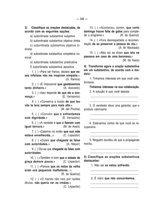 — 346 — 
3) Classifique as orações destacadas, de 
acordo com as seguintes opções: 
a) subordinada substantiva subjetiva 
b) subordinada substantiva objetiva direta 
c) subordinada substantiva objetiva in-direta 
d) subordinada substantiva completiva no-minal 
e) subordinada substantiva predicativa 
f) subordinada substantiva apositiva 
1. ( ) «Para ser franco, declaro que es-ses 
infelizes não me inspiram simpatia.» 
(G. Ramos) 
2. ( ) «É impossível que gastássemos 
tanto dinheiro.» (A. Azevedo) 
3. ( ) «Isso depende de que ele a con-vença. 
» (E. Veríssimo) 
4. ( ) «Conserva a ilusão de que teu 
vôo te leva sempre para mais alto.» 
(M. del Picchia) 
5. ( ) «Convém que o enfrentemos 
com dignidade.» (E. Veríssimo) 
6. ( ) «A verdade é que o fizeram com 
igual ternura.» (M. de Assis) 
7. ( ) «Catarina viu então que sua mãe 
estava envelhecida...» (C. Lispector) 
8. ( ) «Dizem que chegaste às falas 
com autoridades.» (A. Meyer) 
9. ( ) Diz-se que chegaste às falas com 
autoridades. 
10. ( ) «Também é bom que o estado de 
graça demore pouco.» (C. Lispector) 
11. ( ) «Parece que os netos da velha 
eram uns pequenos malfeitores...» 
(R. de Queiroz) 
12. ( ) «O marido não veio por razões 
óbvias: não queria ver os irmãos.» 
(C. Lispector) 
13. ( ) «Aconteceu, porém, que certo 
domingo houve falta de galos para comple-tar 
o programa.» (R. de Queiroz) 
14. ( ) «Fora desrespeitada a recomen-dação 
de se preservar a pessoa do réu.» 
(A. M. Machado) 
15. ( ) «Não sei se disse que isto se 
passava em casa de uma baronesa.» 
(M. de Assis) 
4) Transforme agora a oração substantiva 
em um substantivo, de acordo com o mo-delo: 
1. Tínhamos interesse em que você cola-borasse. 
Tínhamos interesse na sua colaboração. 
2. A solução é que você desista. 
.................................................................... 
.................................................................... 
3. O vendedor dava uma garantia: que o 
produto valorizaria. 
.................................................................... 
.................................................................... 
4. Estávamos certos de que você se re-cuperaria. 
.................................................................... 
.................................................................... 
5. Ninguém duvidou de que a propaganda 
mentiu. 
.................................................................... 
.................................................................... 
5) Classifique as orações substantivas 
destacadas: 
1. Não sei se estou sofrendo. 
.................................................................... 
.................................................................... 
2. É claro que não concordamos. 
.................................................................... 
.................................................................... 
 