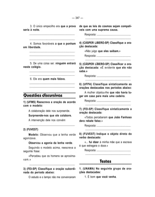 — 347 — 
3. O único empecilho era que a prova 
seria à noite. 
.................................................................... 
.................................................................... 
4. Somos favoráveis a que o ponham 
em liberdade. 
.................................................................... 
.................................................................... 
.................................................................... 
5. De uma coisa sei: ninguém entrará 
neste colégio. 
.................................................................... 
.................................................................... 
6. Ele era quem mais falava. 
.................................................................... 
.................................................................... 
Questões discursivas 
1) (UFMS) Reescreva a oração de acordo 
com o modelo: 
A colaboração dele nos surpreende. 
Surpreende-nos que ele colabore. 
A intervenção dele nos convém 
.................................................................... 
2) (FUVEST) 
Modelo: Observou que a lenha verde 
agonizava. 
Observou a agonia da lenha verde. 
Seguindo o modelo acima, reescreva a 
seguinte frase: 
«Percebeu que os homens se aproxima-vam. 
» 
.................................................................... 
3) (FEI-SP) Classifique a oração subordi-nada 
do período abaixo: 
O estudo e o tempo não me convenceram 
de que as leis do cosmos sejam compatí-veis 
com uma suprema causa. 
Resposta: ................................................... 
.................................................................... 
4) (CÁSPER LIBERO-SP) Classifique a ora-ção 
destacada: 
«Não julgo que eles saibam.» 
Resposta: ................................................... 
.................................................................... 
5) (CÁSPER LÍBERO-SP) Classificar a ora-ção 
destacada: «É evidente que ele não 
sabe.» 
Resposta: ................................................... 
.................................................................... 
6) (UFPA) Classifique sintaticamente as 
orações destacadas nos períodos abaixo: 
A mulher objetou-lhe que não havia lu-gar 
em casa para mais uma cadeira. 
Resposta: ................................................... 
.................................................................... 
7) (FEI-SP) Classifique sintaticamente a 
oração destacada: 
«Todos perceberam que João Fanhoso 
dera rebate falso.» 
Resposta: ................................................... 
.................................................................... 
8) (FUVEST) Indique o objeto direto do 
verbo destacado: 
«... fui dizer à minha mãe que a escrava 
é que estragara o doce.» 
Resposta: ................................................... 
.................................................................... 
Testes 
1. (UNAMA) No seguinte grupo de ora-ções 
destacadas: 
1. É bom que você venha. 
 