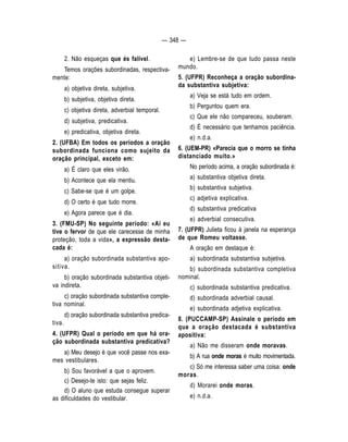 — 348 — 
2. Não esqueças que és falível. 
Temos orações subordinadas, respectiva-mente: 
a) objetiva direta, subjetiva. 
b) subjetiva, objetiva direta. 
c) objetiva direta, adverbial temporal. 
d) subjetiva, predicativa. 
e) predicativa, objetiva direta. 
2. (UFBA) Em todos os períodos a oração 
subordinada funciona como sujeito da 
oração principal, exceto em: 
a) É claro que eles virão. 
b) Acontece que ela mentiu. 
c) Sabe-se que é um golpe. 
d) O certo é que tudo morre. 
e) Agora parece que é dia. 
3. (FMU-SP) No seguinte período: «Aí eu 
tive o fervor de que ele carecesse de minha 
proteção, toda a vida», a expressão desta-cada 
é: 
a) oração subordinada substantiva apo-sitiva. 
b) oração subordinada substantiva objeti-va 
indireta. 
c) oração subordinada substantiva comple-tiva 
nominal. 
d) oração subordinada substantiva predica-tiva. 
4. (UFPR) Qual o período em que há ora-ção 
subordinada substantiva predicativa? 
a) Meu desejo é que você passe nos exa-mes 
vestibulares. 
b) Sou favorável a que o aprovem. 
c) Desejo-te isto: que sejas feliz. 
d) O aluno que estuda consegue superar 
as dificuldades do vestibular. 
e) Lembre-se de que tudo passa neste 
mundo. 
5. (UFPR) Reconheça a oração subordina-da 
substantiva subjetiva: 
a) Veja se está tudo em ordem. 
b) Perguntou quem era. 
c) Que ele não compareceu, souberam. 
d) É necessário que tenhamos paciência. 
e) n.d.a. 
6. (UEM-PR) «Parecia que o morro se tinha 
distanciado muito.» 
No período acima, a oração subordinada é: 
a) substantiva objetiva direta. 
b) substantiva subjetiva. 
c) adjetiva explicativa. 
d) substantiva predicativa 
e) adverbial consecutiva. 
7. (UFPR) Julieta ficou à janela na esperança 
de que Romeu voltasse. 
A oração em destaque é: 
a) subordinada substantiva subjetiva. 
b) subordinada substantiva completiva 
nominal. 
c) subordinada substantiva predicativa. 
d) subordinada adverbial causal. 
e) subordinada adjetiva explicativa. 
8. (PUCCAMP-SP) Assinale o período em 
que a oração destacada é substantiva 
apositiva: 
a) Não me disseram onde moravas. 
b) A rua onde moras é muito movimentada. 
c) Só me interessa saber uma coisa: onde 
moras. 
d) Morarei onde moras. 
e) n.d.a. 
 