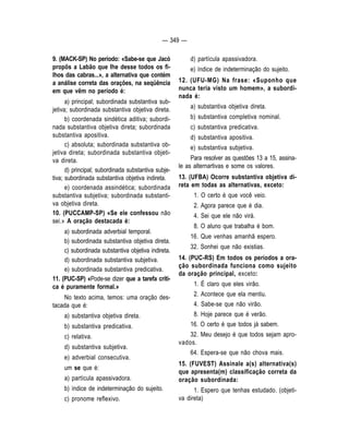 — 349 — 
9. (MACK-SP) No período: «Sabe-se que Jacó 
propõs a Labão que Ihe desse todos os fi-lhos 
das cabras...», a alternativa que contém 
a análise correta das orações, na seqüência 
em que vêm no período é: 
a) principal; subordinada substantiva sub-jetiva; 
subordinada substantiva objetiva direta. 
b) coordenada sindética aditiva; subordi-nada 
substantiva objetiva direta; subordinada 
substantiva apositiva. 
c) absoluta; subordinada substantiva ob-jetiva 
direta; subordinada substantiva objeti-va 
direta. 
d) principal; subordinada substantiva subje-tiva; 
subordinada substantiva objetiva indireta. 
e) coordenada assindética; subordinada 
substantiva subjetiva; subordinada substanti-va 
objetiva direta. 
10. (PUCCAMP-SP) «Se ele confessou não 
sei.» A oração destacada é: 
a) subordinada adverbial temporal. 
b) subordinada substantiva objetiva direta. 
c) subordinada substantiva objetiva indireta. 
d) subordinada substantiva subjetiva. 
e) subordinada substantiva predicativa. 
11. (PUC-SP) «Pode-se dizer que a tarefa críti-ca 
é puramente formal.» 
No texto acima, temos: uma oração des-tacada 
que é: 
a) substantiva objetiva direta. 
b) substantiva predicativa. 
c) relativa. 
d) substantiva subjetiva. 
e) adverbial consecutiva. 
um se que é: 
a) partícula apassivadora. 
b) índice de indeterminação do sujeito. 
c) pronome reflexivo. 
d) partícula apassivadora. 
e) índice de indeterminação do sujeito. 
12. (UFU-MG) Na frase: «Suponho que 
nunca teria visto um homem», a subordi-nada 
é: 
a) substantiva objetiva direta. 
b) substantiva completiva nominal. 
c) substantiva predicativa. 
d) substantiva apositiva. 
e) substantiva subjetiva. 
Para resolver as questões 13 a 15, assina-le 
as alternartivas e some os valores. 
13. (UFBA) Ocorre substantiva objetiva di-reta 
em todas as alternativas, exceto: 
1. O certo é que você veio. 
2. Agora parece que é dia. 
4. Sei que ele não virá. 
8. O aluno que trabalha é bom. 
16. Que venhas amanhã espero. 
32. Sonhei que não existias. 
14. (PUC-RS) Em todos os períodos a ora-ção 
subordinada funciona como sujeito 
da oração principal, exceto: 
1. É claro que eles virão. 
2. Acontece que ela mentiu. 
4. Sabe-se que não virão. 
8. Hoje parece que é verão. 
16. O certo é que todos já sabem. 
32. Meu desejo é que todos sejam apro-vados. 
64. Espera-se que não chova mais. 
15. (FUVEST) Assinale a(s) alternativa(s) 
que apresenta(m) classificação correta da 
oração subordinada: 
1. Espero que tenhas estudado. (objeti-va 
direta) 
 