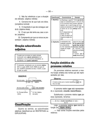 — 350 — 
2 . Não fez referência a que a situação 
era delicada. (objetiva indireta) 
4 . Convenci-me de que tudo era tolice. 
(completiva nominal) 
8. O importante é que ela conseguiu sair 
de lá. (objetiva direta) 
16 É raro que não tenha seu caso a con-tar. 
(subjetiva) 
32. Compreendo por que os noivos se pre-senteiam. 
(objetiva indireta) 
Oração subordinada 
adjetiva 
É aquela que se encaixa na oração principal, 
funcionando como adjunto adnominal de um 
substantivo ou de um pronome antecedente, ou 
equivalendo a um aposto explicativo. 
É introduzida, normalmente, por um pronome relativo: 
QUE (= o qual), QUEM, CUJO, ONDE (no qual, em 
que), QUANTO (precedido de tudo), O QUAL (a qual, 
os quais, as quais). 
OBSERVE: 
Ele não aceita críticas improcedentes. 
subst. adjetivo 
Ele não aceita críticas que não procedem. 
Or. Principal (antece- Or. Sub. Adjetiva 
dente) (as quais) 
Classificação 
Quanto ao sentido, as subordinadas 
adjetivas classificam-se em RESTRITIVAS ou 
EXPLICATIVAS. 
Classificação Características Exemplo 
1. Restritiva a) Restringe a signifi-cação 
do substantivo 
ou do pronome ante-cedente, 
isto é, parti-culariza 
um subconjun-to 
dentro de um con-junto. 
b) É indispensável ao 
sentido da frase. 
c) Não se separa por 
vírgula da oração prin-cipal. 
a) Acrescenta uma 
qualidade acessória 
ao antecedente. 
b) Vem separada por 
vírgulas da oração 
principal. 
2. Explicativa 
* O livro que ele lia 
era a loucura do 
homem agoniado. 
(Jorge de Lima) 
O homem que se 
esforça vence. 
Jorge de Lima, que 
foi um poeta de se-gunda 
fase do Mo-dernismo 
brasilei-ro, 
escreveu sua 
obra junto com Murilo 
Mendes. 
O homem, que é 
mortal, retorna ao pó. 
Função sintática do 
pronome relativo 
Os pronomes relativos exercem a mes-ma 
função sintática dos nomes que são repre-sentados 
por eles. 
Observe: 
O menino sonha com o mundo maravilhoso que ele 
tirou do nada. 
O pronome relativo que está representan-do 
a expressão «mundo maravilhoso». 
Substituindo o pronome relativo que por 
essa expressão, teríamos: 
«... ele tirou o mundo maravilhoso do nada.» 
obj. dir. 
Logo, o pronome relativo que exerce a 
função de objeto direto. 
→ Veja outras funções exercidas pelos 
relativos: 
↓ 
↓ ↓ 
↓ 
↓ 
 