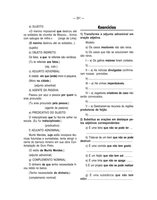 — 351 — 
a) SUJEITO: 
«O menino impossível que destruiu até 
os soldados de chumbo de Moscou... brinca 
com sabugos de milho.» (Jorge de Lima) 
(O menino destruiu até os soldados...) 
(sujeito) 
b) OBJETO INDIRETO: 
Os fatos a que te referiste são verídicos. 
(Tu te referiste aos fatos.) 
(obj. indir.) 
c) ADJUNTO ADVERBIAL: 
A cidade em que (onde) moro é pequena. 
(Moro na cidade.) 
(adjunto adverbial) 
d) AGENTE DA PASSIVA: 
Passou por aqui a pessoa por quem tu 
eras procurado. 
(Tu eras procurado pela pessoa.) 
(agente da passiva) 
e) PREDICATIVO DO SUJEITO: 
O indisciplinado que fui fez-me sofrer na 
escola. (Eu fui indisciplinado.) 
(predicativo) 
f) ADJUNTO ADNOMINAL: 
Murilo Mendes, cujo estilo incorpora téc-nicas 
futuristas e surrealistas, tenta atingir o 
cerne do barroco mineiro em sua obra Con-templação 
de Ouro Preto. 
(O estilo de Murilo Mendes.) 
(adjunto adnominal) 
g) COMPLEMENTO NOMINAL: 
O dinheiro de que tenho necessidade fi-cou 
retido no banco. 
(Tenho necessidade do dinheiro.) 
(complemento nominal) 
Exercícios 
1) Transforme o adjunto adnominal em 
oração adjetiva. 
Modelo: 
a) Os casos insolúveis não são raros. 
b) Os casos que não se solucionam não 
são raros. 
I – a) Os galhos maiores foram cortados. 
b) ................................................................. 
II – a) As notícias divulgadas confirma-ram 
nossas previsões. 
b) ................................................................. 
III – a) Há crimes imperdoáveis. 
b) ................................................................. 
IV – a) Jogadores criadores de caso não 
serão convocados. 
b) ................................................................. 
V – a) Destinaram-se recursos às regiões 
produtoras de feijão. 
b) ................................................................. 
2) Substitua as orações em destaque pe-los 
adjetivos correspondentes: 
a) É uma letra que não se pode ler. ... 
.................................................................... 
b) Trata-se de um bem que não se pode 
destruir. ............................................................ 
c) É uma comida que não tem gosto. 
.................................................................... 
d) É um feijão que não tem sal. ........... 
e) É uma tinta que não se apaga. ........ 
f) É um projeto que não se pode realizar 
.................................................................... 
g) É uma substância que não tem 
odor. .................................................................. 
 