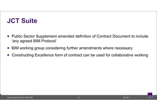 JCT Suite
 Public Sector Supplement amended definition of Contract Document to include
‘any agreed BIM Protocol’
 BIM working group considering further amendments where necessary
 Constructing Excellence form of contract can be used for collaborative working
18 April 2014Lego to Minecraft: from 3D CAD to BIM
 
