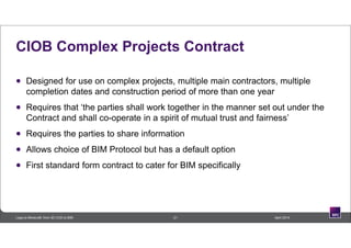 CIOB Complex Projects Contract
 Designed for use on complex projects, multiple main contractors, multiple
completion dates and construction period of more than one year
 Requires that ‘the parties shall work together in the manner set out under the
Contract and shall co-operate in a spirit of mutual trust and fairness’
 Requires the parties to share information
 Allows choice of BIM Protocol but has a default option
 First standard form contract to cater for BIM specifically
21 April 2014Lego to Minecraft: from 3D CAD to BIM
 