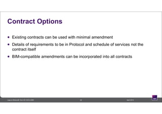 Contract Options
 Existing contracts can be used with minimal amendment
 Details of requirements to be in Protocol and schedule of services not the
contract itself
 BIM-compatible amendments can be incorporated into all contracts
22 April 2014Lego to Minecraft: from 3D CAD to BIM
 