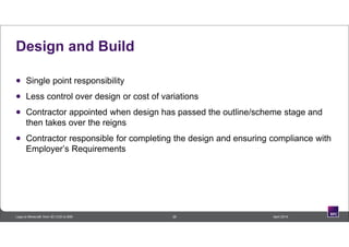 Design and Build
 Single point responsibility
 Less control over design or cost of variations
 Contractor appointed when design has passed the outline/scheme stage and
then takes over the reigns
 Contractor responsible for completing the design and ensuring compliance with
Employer’s Requirements
26 April 2014Lego to Minecraft: from 3D CAD to BIM
 