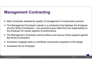 Management Contracting
 Main Contractor selected by quality of management of construction process
 The Management Contractor stands in a contractual line between the Employer
and the Works Contractors – but provisions give relief from line responsibility to
the Employer for certain aspects of performance.
 The Management Contractor cannot enforce and recover those aspects against
the Works Contractors
 Contractor engaged early to contribute construction expertise to the design
 Increased risk for Employer
27 April 2014Lego to Minecraft: from 3D CAD to BIM
 
