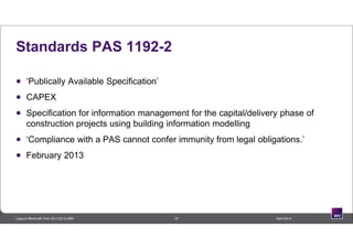 Standards PAS 1192-2
 ‘Publically Available Specification’
 CAPEX
 Specification for information management for the capital/delivery phase of
construction projects using building information modelling
 ‘Compliance with a PAS cannot confer immunity from legal obligations.’
 February 2013
37 April 2014Lego to Minecraft: from 3D CAD to BIM
 