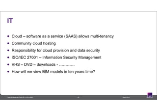 IT
 Cloud – software as a service (SAAS) allows multi-tenancy
 Community cloud hosting
 Responsibility for cloud provision and data security
 ISO/IEC 27001 – Information Security Management
 VHS – DVD – downloads - …………
 How will we view BIM models in ten years time?
42 April 2014Lego to Minecraft: from 3D CAD to BIM
 