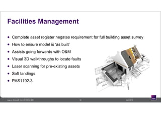 43 April 2014Lego to Minecraft: from 3D CAD to BIM
Facilities Management
 Complete asset register negates requirement for full building asset survey
 How to ensure model is ‘as built’
 Assists going forwards with O&M
 Visual 3D walkthroughs to locate faults
 Laser scanning for pre-existing assets
 Soft landings
 PAS1192-3
 