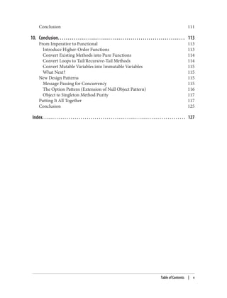 Conclusion 111
10. Conclusion. . . . . . . . . . . . . . . . . . . . . . . . . . . . . . . . . . . . . . . . . . . . . . . . . . . . . . . . . . . . . . . 113
From Imperative to Functional 113
Introduce Higher-Order Functions 113
Convert Existing Methods into Pure Functions 114
Convert Loops to Tail/Recursive-Tail Methods 114
Convert Mutable Variables into Immutable Variables 115
What Next? 115
New Design Patterns 115
Message Passing for Concurrency 115
The Option Pattern (Extension of Null Object Pattern) 116
Object to Singleton Method Purity 117
Putting It All Together 117
Conclusion 125
Index. . . . . . . . . . . . . . . . . . . . . . . . . . . . . . . . . . . . . . . . . . . . . . . . . . . . . . . . . . . . . . . . . . . . . . . 127
Table of Contents | v
 