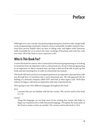 Preface
Although not a new concept, functional programming has started to take a larger hold
in the programming community. Features such as immutable variables and pure func‐
tions have proven helpful when we have to debug code, and higher-order functions
make it possible for us to extract the inner workings of functions and write less code
over time. All of this leads to more expressive code.
Who Is This Book For?
I wrote this book for anyone who is interested in functional programming or is looking
to transition from an imperative style to a functional one. If you’ve been programming
in an imperative or object-oriented style, my hope is that you’ll be able to pick up this
book and start learning how to code in a functional one instead.
This book will teach you how to recognize patterns in an imperative style and then walk
you through how to transition into a more functional one. We will approach this by
looking at a fictional company called XXY and look at their legacy code. We’ll then
refactor its legacy code from an imperative style into a functional one.
We’re going to use a few different languages throughout this book:
Java
I assume that you are familiar with the Java syntax. The version used in this book
is 1.7.0.
Groovy
Using this language, we can keep most of our existing Java syntax; this helps us
begin our transition into a fully functional language. I’ll explain the main parts of
the Groovy syntax as they are needed. The version used in this book is 2.0.4.
vii
 