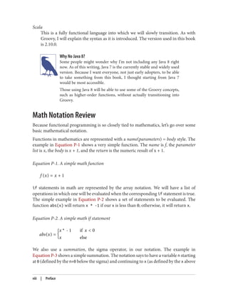Scala
This is a fully functional language into which we will slowly transition. As with
Groovy, I will explain the syntax as it is introduced. The version used in this book
is 2.10.0.
Why No Java 8?
Some people might wonder why I’m not including any Java 8 right
now. As of this writing, Java 7 is the currently stable and widely used
version. Because I want everyone, not just early adopters, to be able
to take something from this book, I thought starting from Java 7
would be most accessible.
Those using Java 8 will be able to use some of the Groovy concepts,
such as higher-order functions, without actually transitioning into
Groovy.
Math Notation Review
Because functional programming is so closely tied to mathematics, let’s go over some
basic mathematical notation.
Functions in mathematics are represented with a name(parameters) = body style. The
example in Equation P-1 shows a very simple function. The name is f, the parameter
list is x, the body is x + 1, and the return is the numeric result of x + 1.
Equation P-1. A simple math function
f (x) = x + 1
if statements in math are represented by the array notation. We will have a list of
operations in which one will be evaluated when the corresponding if statement is true.
The simple example in Equation P-2 shows a set of statements to be evaluated. The
function abs(x) will return x * -1 if our x is less than 0; otherwise, it will return x.
Equation P-2. A simple math if statement
abs(x) = {x * - 1 if x < 0
x else
We also use a summation, the sigma operator, in our notation. The example in
Equation P-3 shows a simple summation. The notation says to have a variable n starting
at 0 (defined by the n=0 below the sigma) and continuing to x (as defined by the x above
viii | Preface
 