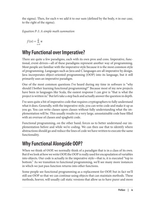 the sigma). Then, for each n we add it to our sum (defined by the body, n in our case,
to the right of the sigma).
Equation P-3. A simple math summation
f (x) = ∑
n=0
x
n
Why Functional over Imperative?
There are quite a few paradigms, each with its own pros and cons. Imperative, func‐
tional, event-driven—all of these paradigms represent another way of programming.
Most people are familiar with the imperative style because it is the most common style
of programming. Languages such as Java and C languages are all imperative by design.
Java incorporates object-oriented programming (OOP) into its language, but it still
primarily uses an imperative paradigm.
One of the most common questions I’ve heard during my time in software is “why
should I bother learning functional programming?” Because most of my new projects
have been in languages like Scala, the easiest response I can give is “that is what the
project is written in.” But let’s take a step back and actually answer the question in depth.
I’ve seen quite a bit of imperative code that requires cryptographers to fully understand
what it does. Generally, with the imperative style, you can write code and make it up as
you go. You can write classes upon classes without fully understanding what the im‐
plementation will be. This usually results in a very large, unsustainable code base filled
with an overuse of classes and spaghetti code.
Functional programming, on the other hand, forces us to better understand our im‐
plementation before and while we’re coding. We can then use that to identify where
abstractions should go and reduce the lines of code we have written to execute the same
functionality.
Why Functional Alongside OOP?
When we think of OOP, we normally think of a paradigm that is in a class of its own.
But if we look at how we write OOP, the OOP is really used for encapsulation of variables
into objects. Our code is actually in the imperative style—that is, it is executed “top to
bottom.” As we transition to functional programming, we’ll see many more instances
in which we just pass function returns into other functions.
Some people see functional programming as a replacement for OOP, but in fact we’ll
still use OOP so that we can continue using objects that can maintain methods. These
methods, hoever, will usually call static versions that allow us to have purer and more
Preface | ix
 