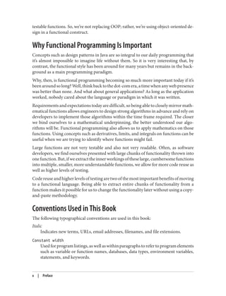 testable functions. So, we’re not replacing OOP; rather, we’re using object-oriented de‐
sign in a functional construct.
Why Functional Programming Is Important
Concepts such as design patterns in Java are so integral to our daily programming that
it’s almost impossible to imagine life without them. So it is very interesting that, by
contrast, the functional style has been around for many years but remains in the back‐
ground as a main programming paradigm.
Why, then, is functional programming becoming so much more important today if it’s
beenaroundsolong?Well,thinkbacktothedot-comera,atimewhenanywebpresence
was better than none. And what about general applications? As long as the application
worked, nobody cared about the language or paradigm in which it was written.
Requirements and expectations today are difficult, so being able to closely mirror math‐
ematical functions allows engineers to design strong algorithms in advance and rely on
developers to implement those algorithms within the time frame required. The closer
we bind ourselves to a mathematical underpinning, the better understood our algo‐
rithms will be. Functional programming also allows us to apply mathematics on those
functions. Using concepts such as derivatives, limits, and integrals on functions can be
useful when we are trying to identify where functions might fail.
Large functions are not very testable and also not very readable. Often, as software
developers, we find ourselves presented with large chunks of functionality thrown into
onefunction.But,ifweextracttheinnerworkingsoftheselarge,cumbersomefunctions
into multiple, smaller, more understandable functions, we allow for more code reuse as
well as higher levels of testing.
Code reuse and higher levels of testing are two of the most important benefits of moving
to a functional language. Being able to extract entire chunks of functionality from a
function makes it possible for us to change the functionality later without using a copy-
and-paste methodology.
Conventions Used in This Book
The following typographical conventions are used in this book:
Italic
Indicates new terms, URLs, email addresses, filenames, and file extensions.
Constant width
Used for program listings, as well as within paragraphs to refer to program elements
such as variable or function names, databases, data types, environment variables,
statements, and keywords.
x | Preface
 