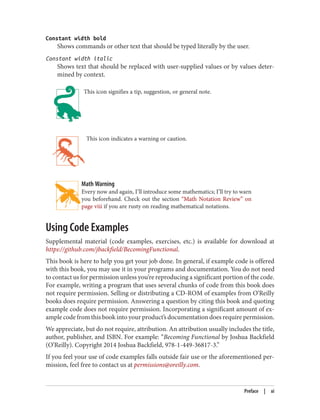 Constant width bold
Shows commands or other text that should be typed literally by the user.
Constant width italic
Shows text that should be replaced with user-supplied values or by values deter‐
mined by context.
This icon signifies a tip, suggestion, or general note.
This icon indicates a warning or caution.
Math Warning
Every now and again, I’ll introduce some mathematics; I’ll try to warn
you beforehand. Check out the section “Math Notation Review” on
page viii if you are rusty on reading mathematical notations.
Using Code Examples
Supplemental material (code examples, exercises, etc.) is available for download at
https://github.com/jbackfield/BecomingFunctional.
This book is here to help you get your job done. In general, if example code is offered
with this book, you may use it in your programs and documentation. You do not need
to contact us for permission unless you’re reproducing a significant portion of the code.
For example, writing a program that uses several chunks of code from this book does
not require permission. Selling or distributing a CD-ROM of examples from O’Reilly
books does require permission. Answering a question by citing this book and quoting
example code does not require permission. Incorporating a significant amount of ex‐
ample code from this book into your product’s documentation does require permission.
We appreciate, but do not require, attribution. An attribution usually includes the title,
author, publisher, and ISBN. For example: “Becoming Functional by Joshua Backfield
(O’Reilly). Copyright 2014 Joshua Backfield, 978-1-449-36817-3.”
If you feel your use of code examples falls outside fair use or the aforementioned per‐
mission, feel free to contact us at permissions@oreilly.com.
Preface | xi
 